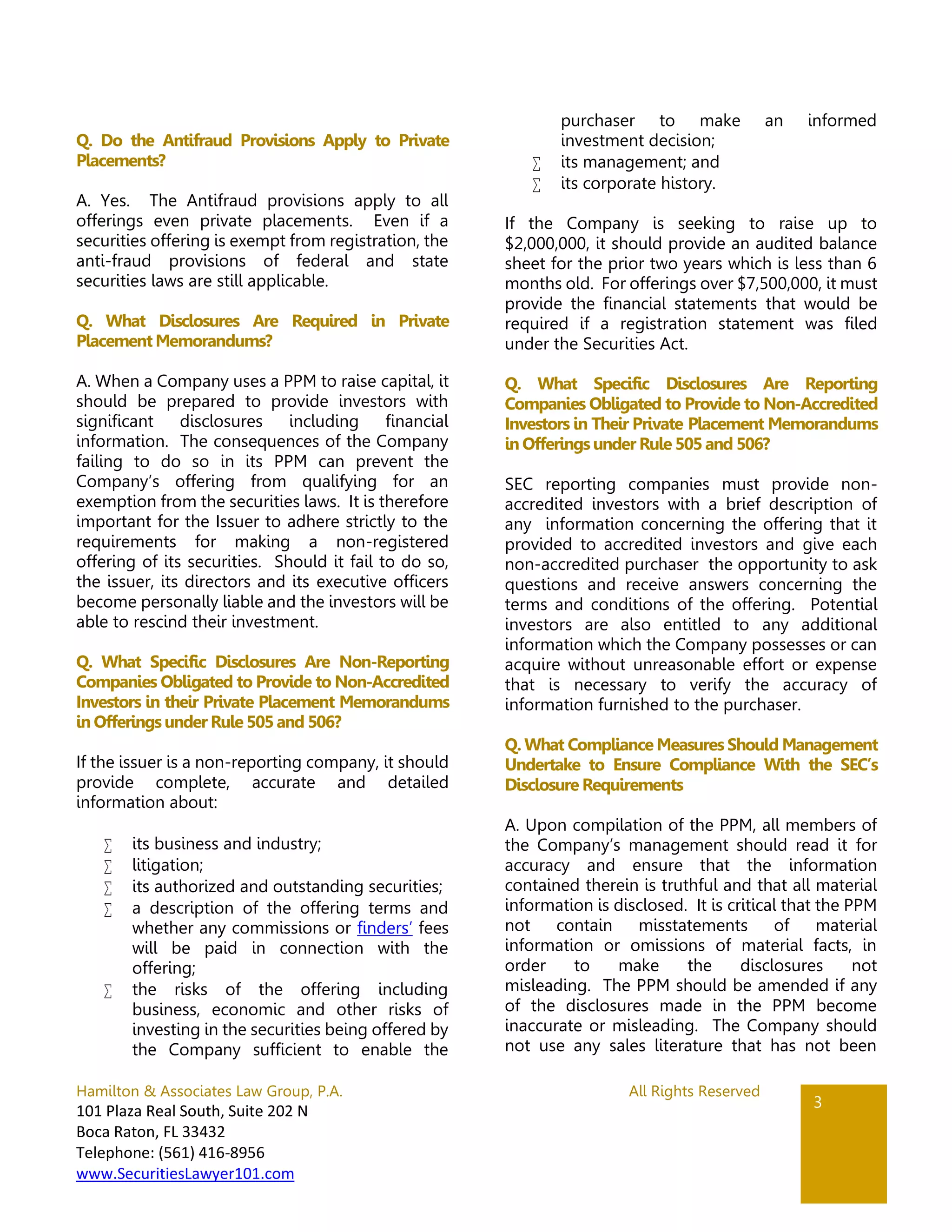 Hamilton & Associates Law Group, P.A. All Rights Reserved
101 Plaza Real South, Suite 202 N
Boca Raton, FL 33432
Telephone: (561) 416-8956
www.SecuritiesLawyer101.com
3
Q. Do the Antifraud Provisions Apply to Private
Placements?
A. Yes. The Antifraud provisions apply to all
offerings even private placements. Even if a
securities offering is exempt from registration, the
anti-fraud provisions of federal and state
securities laws are still applicable.
Q. What Disclosures Are Required in Private
Placement Memorandums?
A. When a Company uses a PPM to raise capital, it
should be prepared to provide investors with
significant disclosures including financial
information. The consequences of the Company
failing to do so in its PPM can prevent the
Company’s offering from qualifying for an
exemption from the securities laws. It is therefore
important for the Issuer to adhere strictly to the
requirements for making a non-registered
offering of its securities. Should it fail to do so,
the issuer, its directors and its executive officers
become personally liable and the investors will be
able to rescind their investment.
Q. What Specific Disclosures Are Non-Reporting
Companies Obligated to Provide to Non-Accredited
Investors in their Private Placement Memorandums
in Offeringsunder Rule 505 and 506?
If the issuer is a non-reporting company, it should
provide complete, accurate and detailed
information about:
 its business and industry;
 litigation;
 its authorized and outstanding securities;
 a description of the offering terms and
whether any commissions or finders’ fees
will be paid in connection with the
offering;
 the risks of the offering including
business, economic and other risks of
investing in the securities being offered by
the Company sufficient to enable the
purchaser to make an informed
investment decision;
 its management; and
 its corporate history.
If the Company is seeking to raise up to
$2,000,000, it should provide an audited balance
sheet for the prior two years which is less than 6
months old. For offerings over $7,500,000, it must
provide the financial statements that would be
required if a registration statement was filed
under the Securities Act.
Q. What Specific Disclosures Are Reporting
Companies Obligated to Provide to Non-Accredited
Investors in Their Private Placement Memorandums
in Offeringsunder Rule 505 and 506?
SEC reporting companies must provide non-
accredited investors with a brief description of
any information concerning the offering that it
provided to accredited investors and give each
non-accredited purchaser the opportunity to ask
questions and receive answers concerning the
terms and conditions of the offering. Potential
investors are also entitled to any additional
information which the Company possesses or can
acquire without unreasonable effort or expense
that is necessary to verify the accuracy of
information furnished to the purchaser.
Q. What Compliance Measures Should Management
Undertake to Ensure Compliance With the SEC’s
Disclosure Requirements
A. Upon compilation of the PPM, all members of
the Company’s management should read it for
accuracy and ensure that the information
contained therein is truthful and that all material
information is disclosed. It is critical that the PPM
not contain misstatements of material
information or omissions of material facts, in
order to make the disclosures not
misleading. The PPM should be amended if any
of the disclosures made in the PPM become
inaccurate or misleading. The Company should
not use any sales literature that has not been
 