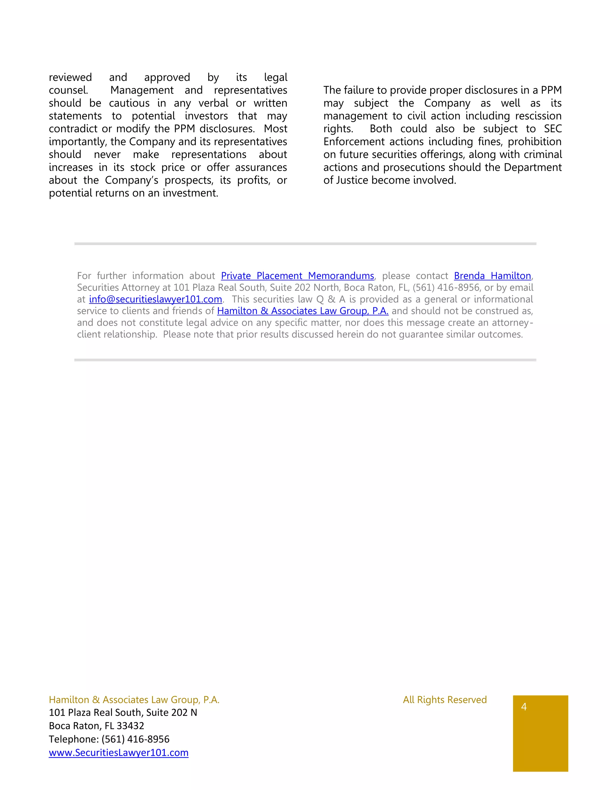 Hamilton & Associates Law Group, P.A. All Rights Reserved
101 Plaza Real South, Suite 202 N
Boca Raton, FL 33432
Telephone: (561) 416-8956
www.SecuritiesLawyer101.com
4
reviewed and approved by its legal
counsel. Management and representatives
should be cautious in any verbal or written
statements to potential investors that may
contradict or modify the PPM disclosures. Most
importantly, the Company and its representatives
should never make representations about
increases in its stock price or offer assurances
about the Company’s prospects, its profits, or
potential returns on an investment.
The failure to provide proper disclosures in a PPM
may subject the Company as well as its
management to civil action including rescission
rights. Both could also be subject to SEC
Enforcement actions including fines, prohibition
on future securities offerings, along with criminal
actions and prosecutions should the Department
of Justice become involved.
For further information about Private Placement Memorandums, please contact Brenda Hamilton,
Securities Attorney at 101 Plaza Real South, Suite 202 North, Boca Raton, FL, (561) 416-8956, or by email
at info@securitieslawyer101.com. This securities law Q & A is provided as a general or informational
service to clients and friends of Hamilton & Associates Law Group, P.A. and should not be construed as,
and does not constitute legal advice on any specific matter, nor does this message create an attorney-
client relationship. Please note that prior results discussed herein do not guarantee similar outcomes.
 