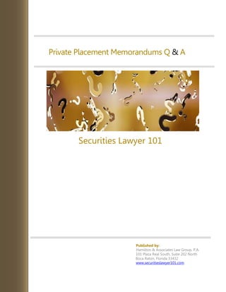 Private Placement Memorandums Q & A
Securities Lawyer 101
Published by:
Hamilton & Associates Law Group, P.A.
101 Plaza Real South, Suite 202 North
Boca Raton, Florida 33432
www.securitieslawyer101.com
 