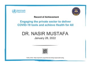 Record of Achievement
Engaging the private sector to deliver
COVID-19 tools and achieve Health for All
DR. NASIR MUSTAFA
January 28, 2022
Verify online: https://openwho.org/verify/xutiz-delug-napas-lytet-sufug
 