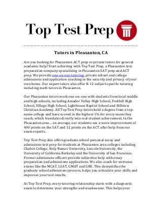 _________________________________________________________________________________________________
Tutors in Pleasanton, CA
Are you looking for Pleasanton ACT prep or private tutors for general
academic help? Start achieving with Top Test Prep, a Pleasanton test
preparation company specializing in Pleasanton SAT prep and ACT
prep. We provide one-on-one tutoring, private school and college
admissions and application coaching in the security and privacy of your
own home. Our expert tutors also offer K-12 subject-specific tutoring
including math tutors in Pleasanton.
Our Pleasanton tutors work one-on-one with students from local middle
and high schools, including Amador Valley High School, Foothill High
School, Village High School, Lighthouse Baptist School and Hillview
Christian Academy. All Top Test Prep tutors hold a degree from a top-
name college and have scored in the highest 1% for every exam they
coach, which translates directly into real student achievement. In the
Pleasanton area… on average, our students see a score improvement of
400 points on the SAT and 12 points on the ACT after help from our
exam experts.
Top Test Prep also offers graduate school personal essay and
admissions test prep for students at Pleasanton area colleges including
Chabot College, Holy Names University, Lincoln University, the
University of California Berkeley and the University of San Francisco.
Former admissions officers provide subjective help with essay
preparation and admissions applications. We also coach for entrance
exams like the MCAT, LSAT, GMAT and GRE. This demystifies the
graduate school admissions process, helps you articulate your skills and
improves your test results.
At Top Test Prep, every tutoring relationship starts with a diagnostic
exam to determine your strengths and weaknesses. This helps your
 