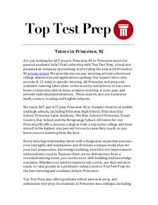 _________________________________________________________________________________________________
Tutors in Princeton, NJ
Are you looking for SAT prep in Princeton NJ or Princeton tutors for
general academic help? Start achieving with Top Test Prep, a local test
preparation company specializing in providing the area with Princeton
NJ private tutors. We provide one-on-one tutoring, private school and
college admissions and application coaching. Our expert tutors also
provide K-12 subject-specific tutoring. All Princeton test prep and
academic tutoring takes place in the security and privacy of your own
home to minimize distractions, promote learning at your pace and
provide individualized attention. These experts also are trained on
math, science, reading and English subjects.
We teach SAT and ACT prep Princeton NJ to students from local middle
and high schools, including Princeton High School, Princeton Day
School, Princeton Latin Academy, The Hun School of Princeton, Stuart
Country Day School and the Newgrange School. All tutors for our
Princeton NJ office, possess a degree from a top-name college and have
scored in the highest one percent for every exam they coach, so you
know you are learning from the best.
Every tutoring relationship starts with a diagnostic exam that assesses
your strengths and weaknesses and develops a unique study plan for
your test preparation, knowledge building, overall score improvement
and academic success. Because there are no distractions from a
crowded tutoring room, you can focus on skill building and knowledge
retention. Whether you wish to improve test scores, ace that entrance
exam, or raise grades in a particular subject, look to Top Test Prep for
the best tutoring and academic help in Princeton.
Top Test Prep also offers graduate school personal essay and
admissions test prep for students at Princeton area colleges, including
 