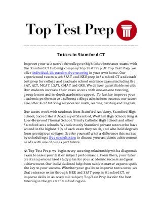 _________________________________________________________________________________________________
Tutors in Stamford CT
Improve your test scores for college or high school entrance exams with
the Stamford CT tutoring company Top Test Prep. At Top Test Prep, we
offer individual, distraction-free tutoring in your own home. Our
experienced tutors teach SSAT and ISEE prep in Stamford CT and coach
test prep for college and graduate school entrance exams including the
SAT, ACT, MCAT, LSAT, GMAT and GRE. We deliver quantifiable results:
Our students increase their exam scores with one-on-one tutoring,
group lesson and in-depth academic support. To further improve your
academic performance and boost college admissions success, our tutors
also offer K-12 tutoring services for math, reading, writing and English.
Our tutors work with students from Stamford Academy, Stamford High
School, Sacred Heart Academy of Stamford, Westhill High School, King &
Low-Heywood Thomas School, Trinity Catholic High School and other
Stamford area schools. We select only Stamford private tutors who have
scored in the highest 1% of each exam they teach, and who hold degrees
from prestigious colleges. See for yourself what a difference this makes
by scheduling a free consultation to discuss your academic achievement
needs with one of our expert tutors.
At Top Test Prep, we begin every tutoring relationship with a diagnostic
exam to asses your test or subject performance. From there, your tutor
creates a personalized study plan for your academic success and goal
achievement. Our individualized help from subject matter experts spells
the key to your success. Whether your goal is to improve test scores, ace
that entrance exam through ISEE and SSAT prep in Stamford CT, or
improve skills in an academic subject, Top Test Prep has for the best
tutoring in the greater Stamford region.
 