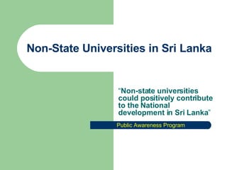 Non-State Universities in Sri Lanka “ Non-state universities could positively contribute to the National development in Sri Lanka ” Public Awareness Program 