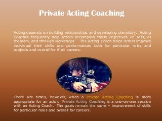 Private Acting Coaching
Acting depends on building relationships and developing chemistry. Acting
Coaches frequently help actors accomplish these objectives on sets, at
theaters, and through workshops. The Acting Coach helps actors improve
individual their skills and performances both for particular roles and
projects and overall for their careers.
There are times, however, when a Private Acting Coaching is more
appropriate for an actor. Private Acting Coaching is a one-on-one session
with an Acting Coach. The goals remain the same – improvement of skills
for particular roles and overall for careers.
 