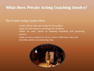 What Does Private Acting Coaching Involve?
The Private Acting Coach often:
•works with an actor get ready for an audition.
•helps an actor select a monologue for auditions.
•offers an actor advise on selecting headshots and preparing
resumes.
•helps an actor prepare to act in a role in which they were cast.
•provides advise on memorizing lines.
 