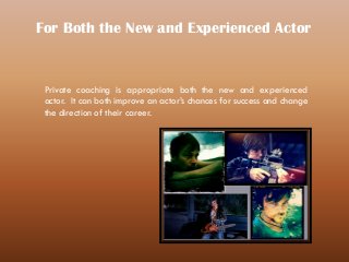Private coaching is appropriate both the new and experienced
actor. It can both improve an actor’s chances for success and change
the direction of their career.
For Both the New and Experienced Actor
 