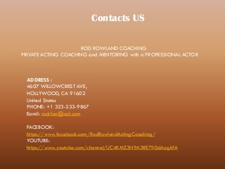 Contacts US
ROD ROWLAND COACHING
PRIVATE ACTING COACHING and MENTORING with a PROFESSIONAL ACTOR
ADDRESS :
4607 WILLOWCREST AVE,
HOLLYWOOD, CA 91602
United States
PHONE: +1 323-333-9867
Eamil: rodrlan@aol.com
FACEBOOK:
https://www.facebook.com/RodRowlandActingCoaching/
YOUTUBE:
https://www.youtube.com/channel/UC4KMZ3N9A3RE7fi0dAogkfA
 