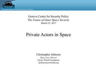 Promoting Cooperative Solutions for Space Sustainability
Geneva Centre for Security Policy
The Future of Outer Space Security
March 23, 2017
Private Actors in Space
Christopher Johnson
Space Law Advisor
Secure World Foundation
cjohnson@swfound.org
 