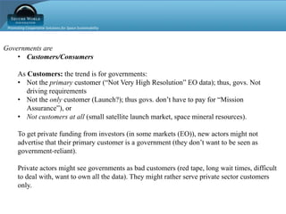 Promoting Cooperative Solutions for Space Sustainability
Governments are
• Customers/Consumers
As Customers: the trend is for governments:
• Not the primary customer (“Not Very High Resolution” EO data); thus, govs. Not
driving requirements
• Not the only customer (Launch?); thus govs. don’t have to pay for “Mission
Assurance”), or
• Not customers at all (small satellite launch market, space mineral resources).
To get private funding from investors (in some markets (EO)), new actors might not
advertise that their primary customer is a government (they don’t want to be seen as
government-reliant).
Private actors might see governments as bad customers (red tape, long wait times, difficult
to deal with, want to own all the data). They might rather serve private sector customers
only.
 