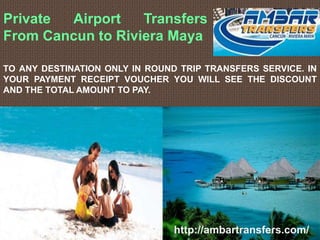 Private Airport Transfers
From Cancun to Riviera Maya
TO ANY DESTINATION ONLY IN ROUND TRIP TRANSFERS SERVICE. IN
YOUR PAYMENT RECEIPT VOUCHER YOU WILL SEE THE DISCOUNT
AND THE TOTAL AMOUNT TO PAY.
http://ambartransfers.com/
 