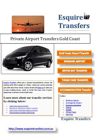 Esquire
Transfers
Gold Coast & Brisbane Airport Transfer Service

Private Airport Transfers Gold Coast

Esquire Transfers offers you a private transportation service. No
sharing with other people or clients. Using our service provides
you with stress free travel, so plan ahead and book us to take you
to your holiday home, resort or hotel. We have over 9 years’
experience as drivers on the Gold Coast.

Learn more about our transfer services
by clicking below:





Gold Coast airport transfer
Brisbane to Gold Coast airport transfers
Gold Coast to Brisbane airport transfers
Private airport transfers Gold Coast

Links:







Brisbane Airport
Coolangatta Airport
Currency converter
Toyota
Google
Yellow Pages
Hot Frog

Esquire Transfers
http://www.esquiretransfers.com.au

 