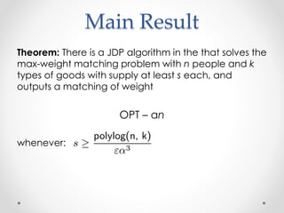 Main Result
Theorem: There is a JDP algorithm in the that solves the
max-weight matching problem with n people and k
types of goods with supply at least s each, and
outputs a matching of weight
OPT C n
whenever:
 