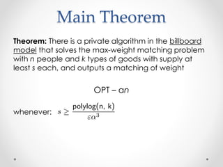 Main Theorem
Theorem: There is a private algorithm in the billboard
model that solves the max-weight matching problem
with n people and k types of goods with supply at
least s each, and outputs a matching of weight
OPT C n
whenever:
 