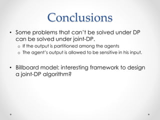Conclusions
? Some problems that cant be solved under DP
can be solved under joint-DP.
o If the output is partitioned among the agents
o The agents output is allowed to be sensitive in his input.
? Billboard model: interesting framework to design
a joint-DP algorithm?
 