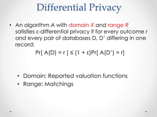 Differential Privacy
? An algorithm A with domain X and range R
satisfies -differential privacy if for every outcome r
and every pair of databases D, D differing in one
record:
Pr[ A(D) = r ]  (1 + )Pr[ A(D) = r]
? Domain: Reported valuation functions
? Range: Matchings
 