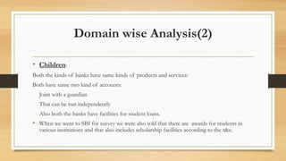 Domain wise Analysis(2)
• Children:
Both the kinds of banks have same kinds of products and services:
Both have same two kind of accounts:
Joint with a guardian
That can be run independently
Also both the banks have facilities for student loans.
• When we went to SBI for survey we were also told that there are awards for students in
various institutions and that also includes scholarship facilities according to the t&c.
 