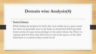 Domain wise Analysis(4)
• Senior Citizens
While finding the products for both, they were similar up to a great extent
but when we personally went to the banks we found that ICICI provided
better services for gave more privileges to the senior citizen. Eg. There is a
separate desk for them, they don’t have to wait in the queue, on the other
hand there is a common token system for all.
 