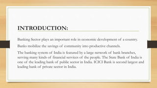 INTRODUCTION:
Banking Sector plays an important role in economic development of a country.
Banks mobilize the savings of community into productive channels.
The banking system of India is featured by a large network of bank branches,
serving many kinds of financial services of the people. The State Bank of India is
one of the leading bank of public sector in India. ICICI Bank is second largest and
leading bank of private sector in India.
 