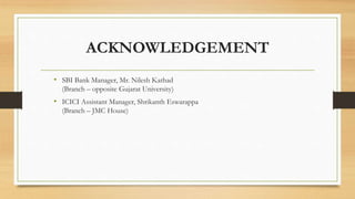 ACKNOWLEDGEMENT
• SBI Bank Manager, Mr. Nilesh Kathad
(Branch – opposite Gujarat University)
• ICICI Assistant Manager, Shrikanth Eswarappa
(Branch – JMC House)
 