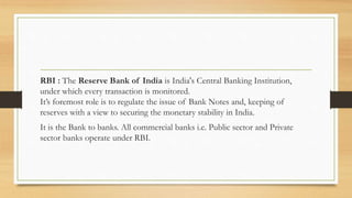 RBI : The Reserve Bank of India is India's Central Banking Institution,
under which every transaction is monitored.
It’s foremost role is to regulate the issue of Bank Notes and, keeping of
reserves with a view to securing the monetary stability in India.
It is the Bank to banks. All commercial banks i.e. Public sector and Private
sector banks operate under RBI.
 