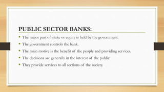 PUBLIC SECTOR BANKS:
 The major part of stake or equity is held by the government.
 The government controls the bank.
 The main motive is the benefit of the people and providing services.
 The decisions are generally in the interest of the public.
 They provide services to all sections of the society.
 