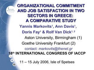 ORGANIZATIONAL COMMITMENT
AND JOB SATISFACTION IN TWO
SECTORS IN GREECE:
A COMPARATIVE STUDY
Yannis Markovits1, Ann Davis1,
Doris Fay1 & Rolf Van Dick1, 2
Aston University, Birmingham (1)
Goethe University Frankfurt (2)
contact: markovits@thenet.gr
18th INTERNATIONAL CONGRESS OF IACCP
11 – 15 July 2006, Isle of Spetses

 