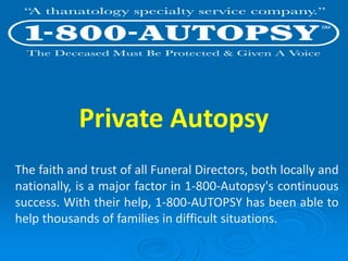 Private Autopsy
The faith and trust of all Funeral Directors, both locally and
nationally, is a major factor in 1-800-Autopsy's continuous
success. With their help, 1-800-AUTOPSY has been able to
help thousands of families in difficult situations.
 