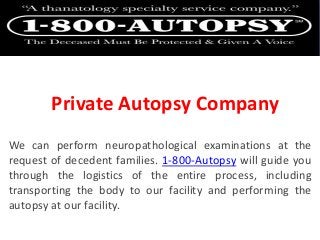 Private Autopsy Company
We can perform neuropathological examinations at the
request of decedent families. 1-800-Autopsy will guide you
through the logistics of the entire process, including
transporting the body to our facility and performing the
autopsy at our facility.
 
