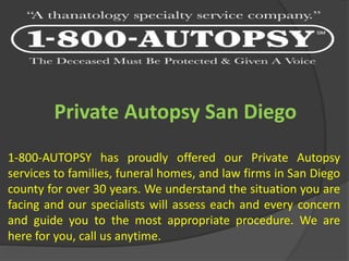 Private Autopsy San Diego
1-800-AUTOPSY has proudly offered our Private Autopsy
services to families, funeral homes, and law firms in San Diego
county for over 30 years. We understand the situation you are
facing and our specialists will assess each and every concern
and guide you to the most appropriate procedure. We are
here for you, call us anytime.
 