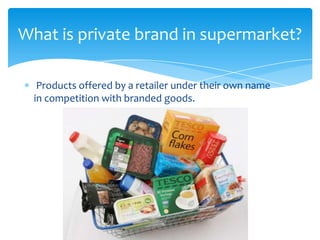 Products offered by a retailer under their own name
in competition with branded goods.
What is private brand in supermarket?
 