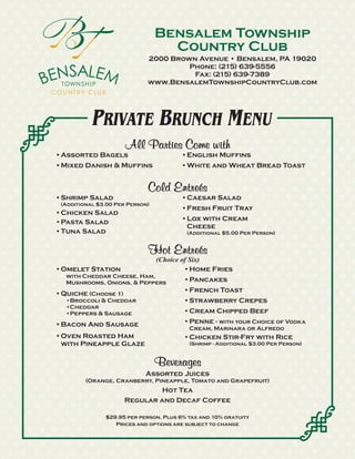 Bensalem Township
                                   Country Club
                             2000 Brown Avenue • Bensalem, PA 19020
                                      Phone: (215) 639-5556
                                       Fax: (215) 639-7389
                             www.BensalemTownshipCountryClub.com




           PRIVATE BRUNCH MENU
                      All Parties Come with
•Assorted Bagels                       •English Muffins
•Mixed Danish & Muffins                •White and Wheat Bread Toast


                             Cold Entreés
•Shrimp Salad                          •Caesar Salad
 (Additional $3.00 Per Person)
                                       •Fresh Fruit Tray
•Chicken Salad
•Pasta Salad                           •Lox with Cream
                                        Cheese
•Tuna Salad                              (Additional $5.00 Per Person)


                             Hot Entreés
                                 (Choice of Six)
•Omelet Station                           •Home Fries
  with Cheddar Cheese, Ham,
  Mushrooms, Onions, & Peppers          •Pancakes
                                        •French Toast
•Quiche (Choose 1)
  •Broccoli & Cheddar                   •Strawberry Crepes
  •Cheddar
  •Peppers & Sausage                    •Cream Chipped Beef
•Bacon And Sausage                      •Penne - with your Choice of Vodka
                                          Cream, Marinara or Alfredo
•Oven Roasted Ham                       •Chicken Stir-Fry with Rice
 with Pineapple Glaze                     (Shrimp - Additional $3.00 Per Person)


                                 Beverages
                            Assorted Juices
         (Orange, Cranberry, Pineapple, Tomato and Grapefruit)
                              Hot Tea
                     Regular and Decaf Coffee

               $29.95 per person, Plus 6% tax and 10% gratuity
                  Prices and options are subject to change
 