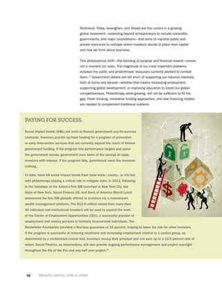 10 PRIVATE CAPITAL, PUBLIC GOOD
Richmond, Tobey, Jaisinghani, and Shaad are four actors in a growing
global movement—extending beyond entrepreneurs to include nonprofits,
governments, and major corporations—that aims to marshal public and
private resources to reshape where investors decide to place their capital
and how we think about business.
This philosophical shift—the blending of purpose and financial reward—comes
not a moment too soon. The magnitude of our most important problems
eclipses the public and philanthropic resources currently allotted to combat
them.12
Government dollars will fall short of supporting our national interests,
both at home and abroad—whether that means increasing employment,
supporting global development, or improving education to boost our global
competitiveness. Philanthropy, while growing, will not be sufficient to fill the
gap. Fresh thinking, innovative funding approaches, and new financing models
are needed to complement traditional systems.
PAYING FOR SUCCESS
Social impact bonds (SIBs) are tools to finance government pay-for-success
contracts. Investors provide up-front funding for a program of prevention
or early intervention services that are currently beyond the reach of limited
government funding. If the program hits performance targets and saves
the government money, government uses some of the savings to repay
investors with interest. If the program fails, government owes the investors
nothing.
To date, most US social impact bonds have been state-, county-, or city-led,
with philanthropy playing a critical role to mitigate risks. In 2013, following
in the footsteps of the nation’s first SIB launched in New York City, the
State of New York, Social Finance US, and Bank of America Merrill Lynch
announced the first SIB globally offered to investors via a mainstream
wealth management platform. The $13.5 million raised from more than
40 individual and institutional investors will be used to expand the work
of the Center of Employment Opportunities (CEO), a successful provider of
employment and reentry services to formerly incarcerated individuals. The
Rockefeller Foundation provided a first-loss guarantee of 10 percent, helping to lower the risk for other investors.
If the program is successful at reducing recidivism and increasing employment relative to a control group, as
determined by a randomized control trial, investors recoup their principal and can earn up to a 12.5 percent rate of
return. Social Finance, as intermediary, will also provide ongoing performance management and project oversight
throughout the life of the five and one-half year project.41
 