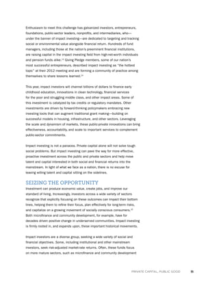 11PRIVATE CAPITAL, PUBLIC GOOD
Enthusiasm to meet this challenge has galvanized investors, entrepreneurs,
foundations, public-sector leaders, nonprofits, and intermediaries, who—
under the banner of impact investing—are dedicated to targeting and tracking
social or environmental value alongside financial return. Hundreds of fund
managers, including those at the nation’s preeminent financial institutions,
are raising capital in the impact investing field from high-net-worth individuals
and pension funds alike.13
Giving Pledge members, some of our nation’s
most successful entrepreneurs, described impact investing as “the hottest
topic” at their 2012 meeting and are forming a community of practice among
themselves to share lessons learned.14
This year, impact investors will channel billions of dollars to finance early
childhood education, innovations in clean technology, financial services
for the poor and struggling middle class, and other impact areas. Some of
this investment is catalyzed by tax credits or regulatory mandates. Other
investments are driven by forward-thinking policymakers embracing new
investing tools that can augment traditional grant making—building on
successful models in housing, infrastructure, and other sectors. Leveraging
the scale and dynamism of markets, these public-private innovations can bring
effectiveness, accountability, and scale to important services to complement
public-sector commitments.
Impact investing is not a panacea. Private capital alone will not solve tough
social problems. But impact investing can pave the way for more effective,
proactive investment across the public and private sectors and help move
talent and capital interested in both social and financial returns into the
mainstream. In light of what we face as a nation, there is no excuse for
leaving willing talent and capital sitting on the sidelines.
SEIZING THE OPPORTUNITY
Investment can produce economic value, create jobs, and improve our
standard of living. Increasingly, investors across a wide variety of sectors
recognize that explicitly focusing on these outcomes can impact their bottom
lines, helping them to refine their focus, plan effectively for long-term risks,
and capitalize on a growing movement of socially conscious consumers.15
Both microfinance and community development, for example, have for
decades driven positive change in underserved communities. Impact investing
is firmly rooted in, and expands upon, these important historical movements.
Impact investors are a diverse group, seeking a wide variety of social and
financial objectives. Some, including institutional and other mainstream
investors, seek risk-adjusted market-rate returns. Often, these funds focus
on more mature sectors, such as microfinance and community development
 