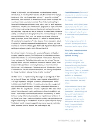 13PRIVATE CAPITAL, PUBLIC GOOD
finance, or high-growth, high-risk industries, such as emerging markets
infrastructure. In one study of self-reported data, for example, Elevar Equity’s,
investments in the microfinance space returned 21 percent to investors.27
Other funds, often capitalized by philanthropic sources, intend to pioneer new
markets and build sustainable industries. These funds may be working in
fields traditionally supported through public finance (such as water, sanitation,
or education). They focus on underdeveloped geographies or target consumers
with low incomes, providing scalable and sustainable pathways to reach the
world’s poorest. They may also help an enterprise or market reach commercial
viability, where it can scale through private sector markets and begin to attract
commercial investors. Such funds may accept returns below commercial
rates. For example, Accion Texas returned 2–3 percent to investors from its
US-based small-business loans.28
In the absence of more transaction data, it
is too early to systematically assess risk-adjusted rates of return, but these
examples of pioneer investors suggest the breadth of potential objectives that
can be accomplished using the tools of impact investing.
Sometimes, investors from across this spectrum of purpose join together
to create innovative solutions. The Collaborative for Healthy Communities, a
$130 million initiative to fund community health centers across the country,
is one such example. The Collaborative makes use of a variety of financial
tools and actors. It includes senior loan capital from Goldman Sachs’ Urban
Investment Group and three community lenders (Low Income Investment
Fund, Primary Care Development Corporation, and The Reinvestment Fund), a
subordinate loan from the Rockefeller Foundation, and a loan guarantee from
the Kresge Foundation, reducing the risk for other investors.29
All of this comes as impact investing shows signs of robust growth. A 2014
survey from J.P. Morgan and the Global Impact Investing Network (GIIN) of
125 major impact fund managers, foundations, and development finance
institutions identified $46 billion in impact investments under management,
with annual funding commitments estimated to increase by 19 percent in
2014.30
While this is significant, it remains a tiny fraction of the $210 trillion
value of the world’s equity market capitalization and outstanding bonds and
loans.31
Projections of future market size vary but are tantalizing. Sir Ronald
Cohen, a leading British venture capitalist and impact investor (and chair of
the Global Social Impact Investment Taskforce) believes the market’s potential
to grow to be as large as “the $3 trillion of venture capital and private equity.”
The field will provide increasing support to low-income housing, smallholder
farms, affordable financial services, and more along the way.
Credit Enhancements: Methods of
reducing risk for potential investors
in order to increase private capital
flow include:
Subordinated debt/first-loss capital:
a loan or security that ranks below
others in payout; in case of default,
does not get paid out until senior
or other higher-ranking debt holders
are paid in full.
Partial risk guarantees: a form of
insurance providing some limited
protections against loss or default.
Today, these credit enhancement
tools are being used across
agencies, including:
Domestic investments: loan
guarantees through the Small
Business Administration for start-
up expansion and through the
Department of Energy for renewable
energy technologies, subordinated
debt such as Rockefeller’s
investment in the Collaborative for
Health Communities, and many
others.
Global development: partial loan
guarantees through the USAID
Development Credit Authority and
Overseas Private Investment
Corporation (OPIC), project
preparation funds and barrier
removal from the Africa Clean
Energy Finance initiative (a
multiagency project), and
many others.
 