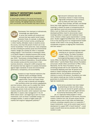 14 PRIVATE CAPITAL, PUBLIC GOOD
Businesses, from startups to multi­nationals,
increasingly see opportunities
to serve new markets with products and
services that have explicit social impact.
Revolution Foods, for example, is attempting
to disrupt the world of school lunches, providing over
1 million healthy, affordable meals to students across
the country, more than 60 percent of whom are in low-
income households.32
At the same time, many companies
are also innovating for positive social and environmental
impacts. Google has invested $1 billion in renewable
energy projects,33
and Coca-Cola is investing $1 billion
in its 5by20 Program to develop business skills among
5 million women- and minority-owned suppliers by the
year 2020.34
Businesses including Patagonia and Etsy
have become Certified B Corporations—for-profit entities
that consider society and the environment in their
business decisions—along with 1,000 companies from
60 industries that have signed on to assess themselves
against higher standards of social and environmental
performance, transparency, and accountability.
Investors at major financial institutions like
Goldman Sachs and Morgan Stanley
increasingly seek out impact investment
opportunities. Some see impact invest-
ment as a way to diversify and strengthen
their portfolios across new sectors, geographies,
and time horizons; others use it to enable their clients
to take a more active role in advancing their values.
Increasingly, pension funds and other institutional
investors around the world—which represent more than
$80 trillion in assets under management in the 34
OECD nations alone—are beginning to warm to impact
investments, such as those in renewable energy or in
emerging markets, in search of higher yields and
markets with long-term high-growth potential.35
In recent years, leaders in the social and financial
sectors have demonstrated a growing commitment to
impact investing. We highlight below key indicators of
their commitment, and the benefits they hope to derive.
IMPACT INVESTING GAINS
BROAD SUPPORT High-net-worth individuals have shown
tremendous interest in impact investing.
High-profile entrepreneurs and investors,
such as Steve and Jean Case, Vinod
Khosla, Pierre Omidyar, Jeff Skoll, and George
Soros have made significant commitments to impact
investing to unleash the power of entrepreneurship to
solve significant social and environmental problems.
Others, such as Charly and Lisa Kleissner, have
developed portfolios meant to demonstrate impact
investing’s ability to compete with traditional invest-
ments. Interest is likely to grow exponentially in coming
years. Studies suggest that Millennials, who are poised
to be on the receiving end of an intergenerational wealth
transfer of $41 trillion in the coming decades, place
considerable emphasis on aligning their investments
with their values.36
Private foundations increasingly see impact
investing as an important complement
to grant making. The Gates Foundation
manages a $1.5 billion commitment to
income-generating program-related invest-
ments (PRIs); the MacArthur Foundation’s PRIs now total
$300 million;37
and the Robert Wood Johnson Foundation
announced a $100 million commitment to PRIs in 2011.
Meanwhile, the F.B. Heron Foundation has set a
pioneering example with its own endowment. After
successfully deploying more than 40 percent of its
assets to impact investing (while maintaining risk-
adjusted returns), the foundation announced its
intention to commit 100 percent. Foundations can make
their balance sheets go even further by providing
guarantees to private-sector investors to support
high-risk investments.
Social service providers have been helped
by philanthropy to test and refine ideas,
but many are starved for growth capital to
scale their work and meet urgent demand.
Nurse-Family Partnership (NFP), for exam-
ple, is a rigorously tested program in which
trained nurses provide support for low-income, first-time
mothers. Evidence from over 30 years shows that the
program reduces costs to both state and federal gov-
ernments, providing a powerful return on investment.38
Impact investments—such as the social impact bond in
development to support NFP in South Carolina39
—could
supply nonprofit direct-service providers with the capital
needed to scale.
 