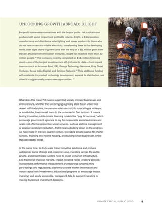 15PRIVATE CAPITAL, PUBLIC GOOD
What does this mean? It means supporting socially minded businesses and
entrepreneurs, whether they are bringing a grocery store to an urban food
desert in Philadelphia; inexpensive solar electricity to rural villages in Kenya;
or small-dollar, low-interest loans to the unbanked in San Antonio. It means
testing innovative public-private financing models like “pay for success,” which
encourage government agencies to pay for measurable social outcomes and
scale cost-effective preventive social services, such as asthma management
or prisoner recidivism reduction. And it means doubling down on the progress
we have made in the last quarter century, leveraging private capital for charter
schools, financing low-income housing, and building small businesses where
they are needed most.
At the same time, to truly scale these innovative solutions and produce
widespread social change and economic value, investors across the public,
private, and philanthropic sectors need to invest in market infrastructure.
Like traditional financial markets, impact investing needs enabling policies;
standardized performance measurement and reporting systems; third-
party ratings and regulations; platforms to share market information and
match capital with investments; educational programs to encourage impact
investing; and easily accessible, transparent data to support investors in
making disciplined investment decisions.
UNLOCKING GROWTH ABROAD: D.LIGHT
For-profit businesses—sometimes with the help of public risk capital—can
produce both social impact and profitable returns. d.light, a B Corporation,
manufactures and distributes solar lighting and power products to those who
do not have access to reliable electricity, transforming lives in the developing
world. Over eight years of growth (and with the help of a $1 million grant from
USAID’s Development Innovation Ventures), d.light has reached more than 30
million people.42
The company recently completed an $11 million financing
round—one of the largest investments in off-grid solar to date—from impact
investors such as Acumen Fund, DFJ, Garage Technology Ventures, Gray Ghost
Ventures, Nexus India Capital, and Omidyar Network.43
This additional funding
will accelerate its product technology development, expand its distribution, and
allow it to aggressively pursue new opportunities. 44
 
