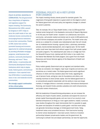 16 PRIVATE CAPITAL, PUBLIC GOOD
FEDERAL POLICY AS A KEY LEVER
FOR CHANGE
The impact investing industry stands poised for dramatic growth. The
magnitude of that growth depends to a great extent on the degree to which
the federal government will enact policy and regulatory changes to unleash
the sector’s potential.
Take, for example, the La’i’Opua Health Center, a new 11,500-square-foot
medical center being built in the Kealakehe community of Hawaii’s Big Island.
In its first year, the health center—located in an underserved, low-income
community—will provide medical and dental care to some 4,300 patients and
add 25 full-time employees and another 10 part-time. The health center also
serves as a catalyst for a broader area redevelopment plan that will include
low- to moderate-income housing, a grocery store, a pharmacy, elementary
schools, transit-oriented development, and a regional park. Yet the health
center could never have been built without support from both private capital
and public programs. The redevelopment plan relies on a bridge loan from
the Nonprofit Finance Fund, matched with $10 million in tax credits from
the federal New Markets Tax Credit program, and a grant from the Health
Resources and Human Services agency of the Department of Health and
Human Services.
Policy matters greatly. Government acts as regulator and standard setter,
but also as coinvestor, risk mitigator, major buyer of goods and services, and
sometimes as a market maker. The federal government exerts significant
influence on where and how investors place their funds, regulating the
use of pension funds, writing tax rules for foundations and others, and
creating incentives to direct private capital. And the federal government is
an extraordinarily powerful stakeholder with the ability to move and shape
markets. It manages billions in domestic contracts, international development
financing, and research funds; provides subsidies and credit enhancements;
and builds market infrastructure.
With the leadership of forward-thinking policymakers, we can increase the
efficiency and impact of public dollars, accelerate and expand the volume of
private capital financing public goods, and use more of our country’s most
talented entrepreneurs on fixing our most urgent problems. Indeed, numerous
case studies throughout this report demonstrate that it is possible to apply
the power and discipline of markets to public goals—and that smart policy
can generate tremendous leverage on limited government funds. Today,
investment areas once considered tenuous—from low-income housing
to charter school development—have been proven, thanks to innovative
partnerships between private-sector leaders and the government. By
continuing to cultivate new and deeper partnerships, we have the opportunity
POLICY IN ACTION: INVESTING IN
COMMUNITIES. The US government
has a long history of legislative
and regulatory support for
impact investing. The Community
Reinvestment Act (CRA), passed
by Congress in 1977, helps to
serve the credit needs of low- and
moderate-income communities by
encouraging financial institutions
to serve their communities. Thanks
to CRA, banks have actively
promoted housing and economic
opportunity for underserved groups
by providing affordable mortgage
programs, small-business loan
products, community development
financing, and more.40
Since
1996, banks—in partnership with
Community Development Finance
Institutions which help to deploy
funds, federal grants, and technical
assistance—have reported more
than $764 billion in small-business
loans in low- and moderate-income
communities.
We strongly support continuation
of this critical policy.
 