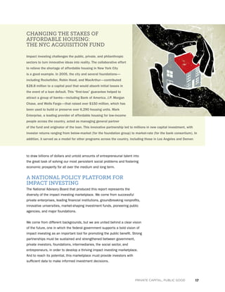 17PRIVATE CAPITAL, PUBLIC GOOD
to draw billions of dollars and untold amounts of entrepreneurial talent into
the great task of solving our most persistent social problems and fostering
economic prosperity for all over the medium and long term.
A NATIONAL POLICY PLATFORM FOR
IMPACT INVESTING
The National Advisory Board that produced this report represents the
diversity of the impact investing marketplace. We come from successful
private enterprises, leading financial institutions, groundbreaking nonprofits,
innovative universities, market-shaping investment funds, pioneering public
agencies, and major foundations.
We come from different backgrounds, but we are united behind a clear vision
of the future, one in which the federal government supports a bold vision of
impact investing as an important tool for promoting the public benefit. Strong
partnerships must be sustained and strengthened between government,
private investors, foundations, intermediaries, the social sector, and
entrepreneurs, in order to develop a thriving impact investing marketplace.
And to reach its potential, this marketplace must provide investors with
sufficient data to make informed investment decisions.
CHANGING THE STAKES OF
AFFORDABLE HOUSING:
THE NYC ACQUISITION FUND
Impact investing challenges the public, private, and philanthropic
sectors to turn innovative ideas into reality. The collaborative effort
to relieve the shortage of affordable housing in New York City
is a good example. In 2005, the city and several foundations—
including Rockefeller, Robin Hood, and MacArthur—contributed
$28.8 million to a capital pool that would absorb initial losses in
the event of a loan default. This “first-loss” guarantee helped to
attract a group of banks—including Bank of America, J.P. Morgan
Chase, and Wells Fargo—that raised over $150 million, which has
been used to build or preserve over 6,290 housing units. Mark
Enterprise, a leading provider of affordable housing for low-income
people across the country, acted as managing general partner
of the fund and originator of the loan. This innovative partnership led to millions in new capital investment, with
investor returns ranging from below-market (for the foundation group) to market-rate (for the bank consortium). In
addition, it served as a model for other programs across the country, including those in Los Angeles and Denver.
 