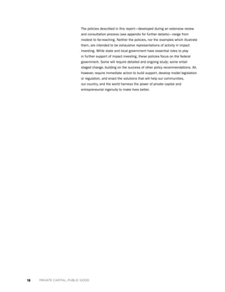 18 PRIVATE CAPITAL, PUBLIC GOOD
The policies described in this report—developed during an extensive review
and consultation process (see appendix for further details)—range from
modest to far-reaching. Neither the policies, nor the examples which illustrate
them, are intended to be exhaustive representations of activity in impact
investing. While state and local government have essential roles to play
in further support of impact investing, these policies focus on the federal
government. Some will require detailed and ongoing study; some entail
staged change, building on the success of other policy recommendations. All,
however, require immediate action to build support, develop model legislation
or regulation, and enact the solutions that will help our communities,
our country, and the world harness the power of private capital and
entrepreneurial ingenuity to make lives better.
 