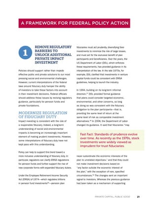 21PRIVATE CAPITAL, PUBLIC GOOD
REMOVE REGULATORY
BARRIERS TO
UNLOCK ADDITIONAL
PRIVATE IMPACT
INVESTMENT
Policies should support rather than impede
effective public and private solutions to our most
pressing social and environmental challenges.
However, current interpretations of the federal
laws around fiduciary duty hamper the ability
of investors to take these factors into account
in their investment decisions. Federal officials
should address these issues by revising regulatory
guidance, particularly for pension funds and
private foundations.
MODERNIZE REGULATION
OF FIDUCIARY DUTY
Impact investing is consistent with the role of
a responsible fiduciary. Indeed, a long-term
understanding of social and environmental
impacts is becoming an increasingly important
element of making prudent investments. However,
some interpretations of fiduciary duty have not
kept pace with this understanding.
Policy can help to support this trend toward a
more inclusive understanding of fiduciary duty. In
particular, regulators can clarify ERISA regulations
for pension funds and further support the rise of
new corporate forms with expanded fiduciary duties.
Under the Employee Retirement Income Security
Act (ERISA) of 1974—which regulates trillions
in pension fund investments56
—pension plan
fiduciaries must act prudently, diversifying their
investments to minimize the risk of large losses,
and must act for the exclusive benefit of plan
participants and beneficiaries. Over the years, the
US Department of Labor (DOL), which enforces
these requirements, has provided guidance in its
interpretation of the law. In the late 1970s, for
example, DOL clarified that investments in venture
capital funds could be consistent with ERISA
guidelines, helping to launch the industry.
In 1994, building on its long-term informal
direction,57
DOL provided formal guidance
that plans could consider targeted economic,
environmental, and other concerns, so long
as doing so was consistent with the fiduciary
obligation to the plan participants—that is,
providing the same level of return at the
same level of risk as comparable investment
alternatives.58
In 2008, the Department of Labor
changed its guidance. It said that fiduciaries “may
never subordinate the economic interests of the
plan to unrelated objectives,” and that they could
not make investment decisions based on
“any factor outside the economic interest of
the plan,” with the exception of rare, specified
circumstances.59
The changes sent an important
signal to investors. Whereas the previous guidance
had been taken as a mechanism of supporting
A FRAMEWORK FOR FEDERAL POLICY ACTION
1
Fast Fact: Standards of prudence evolve
over time. As recently as the 1970s, stock
investments were widely viewed as
imprudent for trust fiduciaries.
 