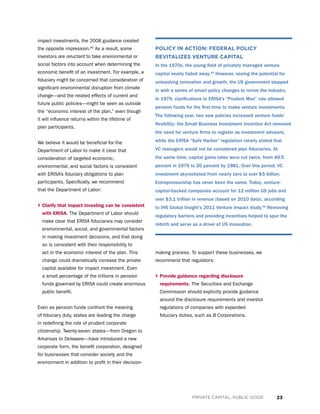 23PRIVATE CAPITAL, PUBLIC GOOD
impact investments, the 2008 guidance created
the opposite impression.60
As a result, some
investors are reluctant to take environmental or
social factors into account when determining the
economic benefit of an investment. For example, a
fiduciary might be concerned that consideration of
significant environmental disruption from climate
change—and the related effects of current and
future public policies—might be seen as outside
the “economic interest of the plan,” even though
it will influence returns within the lifetime of
plan participants.
We believe it would be beneficial for the
Department of Labor to make it clear that
consideration of targeted economic,
environmental, and social factors is consistent
with ERISA’s fiduciary obligations to plan
participants. Specifically, we recommend
that the Department of Labor:
› Clarify that impact investing can be consistent
with ERISA. The Department of Labor should
make clear that ERISA fiduciaries may consider
environmental, social, and governmental factors
in making investment decisions, and that doing
so is consistent with their responsibility to
act in the economic interest of the plan. This
change could dramatically increase the private
capital available for impact investment. Even
a small percentage of the trillions in pension
funds governed by ERISA could create enormous
public benefit.
Even as pension funds confront the meaning
of fiduciary duty, states are leading the charge
in redefining the role of prudent corporate
citizenship. Twenty-seven states—from Oregon to
Arkansas to Delaware—have introduced a new
corporate form, the benefit corporation, designed
for businesses that consider society and the
environment in addition to profit in their decision-
making process. To support these businesses, we
recommend that regulators:
› Provide guidance regarding disclosure
requirements. The Securities and Exchange
Commission should explicitly provide guidance
around the disclosure requirements and investor
regulations of companies with expanded
fiduciary duties, such as B Corporations.
POLICY IN ACTION: FEDERAL POLICY
REVITALIZES VENTURE CAPITAL
In the 1970s, the young field of privately managed venture
capital nearly faded away.45
However, seeing the potential for
unleashing innovation and growth, the US government stepped
in with a series of smart policy changes to revive the industry.
In 1979, clarifications to ERISA’s “Prudent Man” rule allowed
pension funds for the first time to make venture investments.
The following year, two new policies increased venture funds’
flexibility: the Small Business Investment Incentive Act removed
the need for venture firms to register as investment advisors,
while the ERISA “Safe Harbor” regulation clearly stated that
VC managers would not be considered plan fiduciaries. At
the same time, capital gains rates were cut twice, from 49.5
percent in 1979 to 20 percent by 1981. Over this period, VC
investment skyrocketed from nearly zero to over $5 billion.
Entrepreneurship has never been the same. Today, venture-
capital-backed companies account for 12 million US jobs and
over $3.1 trillion in revenue (based on 2010 data), according
to IHS Global Insight’s 2011 Venture Impact study.46
Removing
regulatory barriers and providing incentives helped to spur the
rebirth and serve as a driver of US innovation.
 