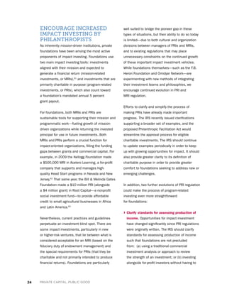24 PRIVATE CAPITAL, PUBLIC GOOD
ENCOURAGE INCREASED
IMPACT INVESTING BY
PHILANTHROPISTS
As inherently mission-driven institutions, private
foundations have been among the most active
proponents of impact investing. Foundations use
two main impact investing tools: investments
aligned with their mission and expected to
generate a financial return (mission-related
investments, or MRIs),61
and investments that are
primarily charitable in purpose (program-related
investments, or PRIs), which also count toward
a foundation’s mandated annual 5 percent
grant payout.
For foundations, both MRIs and PRIs are
sustainable tools for supporting their mission and
programmatic work—fueling growth of mission-
driven organizations while returning the invested
principal for use in future investments. Both
MRIs and PRIs perform a crucial function for
impact-oriented organizations, filling the funding
gaps between grants and commercial capital. For
example, in 2009 the Kellogg Foundation made
a $500,000 MRI in Acelero Learning, a for-profit
company that supports and manages high-
quality Head Start programs in Nevada and New
Jersey.62
That same year, the Bill  Melinda Gates
Foundation made a $10 million PRI (alongside
a $4 million grant) in Root Capital—a nonprofit
social investment fund—to provide affordable
credit to small agricultural businesses in Africa
and Latin America.63
Nevertheless, current practices and guidelines
perpetuate an investment blind spot. There are
some impact investments, particularly in new
or higher-risk ventures, that lie between what is
considered acceptable for an MRI (based on the
fiduciary duty of endowment management) and
the special requirements for PRIs (that they be
charitable and not primarily intended to produce
financial returns). Foundations are particularly
well suited to bridge the pioneer gap in these
types of situations, but their ability to do so today
is limited—due to both cultural and organization
divisions between managers of PRIs and MRIs,
and to existing regulations that may place
unnecessary constraints on the continued growth
of these important impact investment vehicles.
While foundations themselves—such as the F.B.
Heron Foundation and Omidyar Network—are
experimenting with new methods of integrating
their investment teams and philosophies, we
encourage continued evolution in PRI and
MRI regulation.
Efforts to clarify and simplify the process of
making PRIs have already made important
progress. The IRS recently issued clarifications
supporting a broader set of examples, and the
proposed Philanthropic Facilitation Act would
streamline the approval process for eligible
charitable investments. The IRS should continue
to update examples periodically in order to keep
up with growing opportunities for impact. It should
also provide greater clarity to its definition of
charitable purpose in order to provide greater
comfort to foundations seeking to address new or
emerging challenges.
In addition, two further evolutions of PRI regulation
could make the process of program-related
investing even more straightforward
for foundations:
› Clarify standards for assessing production of
income. Opportunities for impact investment
have changed significantly since PRI regulations
were originally written. The IRS should clarify
standards for assessing production of income
such that foundations are not precluded
from:  (a) using a traditional commercial
investment analysis or approach to review
the strength of an investment; or (b) investing
alongside for-profit investors without having to
 