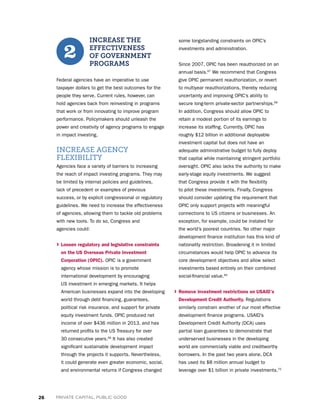 26 PRIVATE CAPITAL, PUBLIC GOOD
INCREASE THE
EFFECTIVENESS
OF GOVERNMENT
PROGRAMS
Federal agencies have an imperative to use
taxpayer dollars to get the best outcomes for the
people they serve. Current rules, however, can
hold agencies back from reinvesting in programs
that work or from innovating to improve program
performance. Policymakers should unleash the
power and creativity of agency programs to engage
in impact investing.
INCREASE AGENCY
FLEXIBILITY
Agencies face a variety of barriers to increasing
the reach of impact investing programs. They may
be limited by internal policies and guidelines,
lack of precedent or examples of previous
success, or by explicit congressional or regulatory
guidelines. We need to increase the effectiveness
of agencies, allowing them to tackle old problems
with new tools. To do so, Congress and
agencies could:
› Loosen regulatory and legislative constraints
on the US Overseas Private Investment
Corporation (OPIC). OPIC is a government
agency whose mission is to promote
international development by encouraging
US investment in emerging markets. It helps
American businesses expand into the developing
world through debt financing, guarantees,
political risk insurance, and support for private
equity investment funds. OPIC produced net
income of over $436 million in 2013, and has
returned profits to the US Treasury for over
30 consecutive years.66
It has also created
significant sustainable development impact
through the projects it supports. Nevertheless,
it could generate even greater economic, social,
and environmental returns if Congress changed
some longstanding constraints on OPIC’s
investments and administration.
Since 2007, OPIC has been reauthorized on an
annual basis.67
We recommend that Congress
give OPIC permanent reauthorization, or revert
to multiyear reauthorizations, thereby reducing
uncertainty and improving OPIC’s ability to
secure long-term private-sector partnerships.68
In addition, Congress should allow OPIC to
retain a modest portion of its earnings to
increase its staffing. Currently, OPIC has
roughly $12 billion in additional deployable
investment capital but does not have an
adequate administrative budget to fully deploy
that capital while maintaining stringent portfolio
oversight. OPIC also lacks the authority to make
early-stage equity investments. We suggest
that Congress provide it with the flexibility
to pilot these investments. Finally, Congress
should consider updating the requirement that
OPIC only support projects with meaningful
connections to US citizens or businesses. An
exception, for example, could be instated for
the world’s poorest countries. No other major
development finance institution has this kind of
nationality restriction. Broadening it in limited
circumstances would help OPIC to advance its
core development objectives and allow select
investments based entirely on their combined
social-financial value.69
› Remove investment restrictions on USAID’s
Development Credit Authority. Regulations
similarly constrain another of our most effective
development finance programs. USAID’s
Development Credit Authority (DCA) uses
partial loan guarantees to demonstrate that
underserved businesses in the developing
world are commercially viable and creditworthy
borrowers. In the past two years alone, DCA
has used its $8 million annual budget to
leverage over $1 billion in private investments.70
2
 