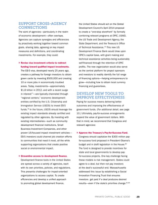 29PRIVATE CAPITAL, PUBLIC GOOD
SUPPORT CROSS-AGENCY
CONNECTIONS
The work of agencies—particularly in the realm
of economic development—often overlaps.
Agencies can capture synergies and efficiencies
by proactively working together toward common
goals, sharing data, agreeing on key impact
measures and definitions, and coordinating
investments. For example, they could:
› Revise visa investment criteria to redirect
funding toward qualified impact investments.
The EB-5 visa, developed nearly 25 years ago,
creates a pathway for foreign investors to obtain
green cards by investing $500,000 and creating
10 or more jobs in economically troubled
areas. Today, investments—approximately
$1.8 billion in 2012, and with a recent surge
in interest77
—are typically channeled through
“regional centers,” economic development
entities certified by the U.S. Citizenship and
Immigration Service (USCIS) to invest EB-5
funds.78
In the future, USCIS should leverage the
existing impact standards already certified and
regulated by other agencies. By investing with
existing intermediaries—such as community
development financial institutions, Small
Business Investment Companies, and other
proven US-focused impact investment vehicles—
EB-5 investors could channel job creation efforts
to communities that need it most, all the while
supporting organizations that create positive
social or environmental impact.
› Streamline access to development finance.
Development finance tools in the United States
are spread across a variety of agencies, each
with its own priorities, policies, and regulations.
This presents challenges for impact-oriented
organizations to access capital. To create
efficiencies and develop a unified approach
to promoting global development finance,
the United States should act on the Global
Development Council’s April 2014 proposal
to create a “one-stop storefront” by formally
combining relevant programs at OPIC, USAID,
the US Trade and Development Agency, the
State Department, and the Treasury’s Office
of Technical Assistance.79
This new US
Development Finance Bank would draw upon
OPIC’s capital base, with grant making and
technical assistance activities being sustainably
self-financed through the retention of OPIC
profits. The new organization would also serve
as the central platform for project sponsors
and investors to readily identify the full range
of financing options—helping entrepreneurs to
grow—including how to obtain local currency
financing and guarantees.
DEVELOP NEW TOOLS TO
IMPROVE EFFECTIVENESS
Paying for success means delivering better
outcomes and improving the effectiveness of
government funds. (For additional detail, see page
10.) Ultimately, pay-for-success arrangements
expand the value of government dollars. With
that in mind, we recommend that Congress and
relevant agencies:
› Approve the Treasury’s Pay-for-Success Fund.
Congress should capitalize the $300 million pay-
for-success fund proposed in President Obama’s
budget and in draft legislation in the House.80
The fund is designed to provide incentives for
state and local governments to develop pay-
for-success projects. One key challenge facing
these models is risk management. States could
agree to a deal, but then not pay investors
at the deal’s successful end. Massachusetts
addressed this issue by establishing a Social
Innovation Financing Trust that ensures
investors get paid if a deal produces desired
results—even if the state’s priorities change.81,82
 