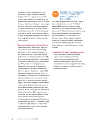 30 PRIVATE CAPITAL, PUBLIC GOOD
In addition, the fund could be used to help
solve “wrong pocket” problems—problems
that occur when one agency takes risk while
another reaps rewards. For example, when the
Department of Transportation funds an initiative
to reduce obesity, and subsequent cost savings
accrue to Health and Human Services without
a way for Transportation to be reimbursed for
its initial investment. The fund could develop a
structure for sharing the cost savings of pay-for-
success contracts between federal and state or
local budgets (“vertically”) or across agencies
(“horizontally”).
› Experiment with Development Impact Bonds.
Development impact bonds (DIBs), like social
impact bonds, are a method of transferring
performance risk for development projects to
the private sector and forming more effective
partnerships to solve social problems. In a DIB,
private investors provide up-front project capital,
and donors—rather than country governments—
pay if it succeeds in meeting a previously
agreed-upon outcome (that is independently
and transparently monitored). Internationally,
US donor agencies should lead a proposed G7
initiative committing each member country to
piloting DIBs focused on social and development
objectives. The core elements should include:
paying only for successful outcomes, applying
rigorous evaluations of program implementation
and results, and publishing lessons learned to
encourage knowledge dissemination and best
practices. Among other things, the latter should
include information on DIBs’ payout amounts
and timing, and what their success and failure
rates have been. One concrete approach,
which would generate operational efficiencies, is
to pool capital with other G7 countries to create
a $100 million DIB Outcomes Fund, to which
developing countries could submit proposals
and compete for funds.

LOOKING FORWARD:
TEST SUPPORTIVE
PROCUREMENT
POLICIES
The US federal government is the world’s largest
buyer of goods and services. In FY 2013, it
awarded $460 billion in contracts to private
enterprises, of which $83 billion went to small
businesses.83
To further their own impact investing
goals, federal agencies should be allowed to
evaluate contractors for social impact. The
ultimate success of such targeting should be
closely tied to progress in impact measurement
(see “metrics and data,” page 38). As social
impact approaches are piloted, agencies should
consider:
› Experiment with impact-oriented procurement.
Today, some agency procurement policies
support environmentally sustainable or
minority- or women-owned businesses.84
Building on these programs, agencies could
launch pilot procurement programs that explicitly
preference contractors with positive social or
environmental impact.
 