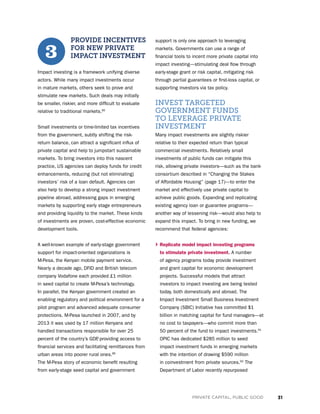 31PRIVATE CAPITAL, PUBLIC GOOD
PROVIDE INCENTIVES
FOR NEW PRIVATE
IMPACT INVESTMENT
Impact investing is a framework unifying diverse
actors. While many impact investments occur
in mature markets, others seek to prove and
stimulate new markets. Such deals may initially
be smaller, riskier, and more difficult to evaluate
relative to traditional markets.85
Small investments or time-limited tax incentives
from the government, subtly shifting the risk-
return balance, can attract a significant influx of
private capital and help to jumpstart sustainable
markets. To bring investors into this nascent
practice, US agencies can deploy funds for credit
enhancements, reducing (but not eliminating)
investors’ risk of a loan default. Agencies can
also help to develop a strong impact investment
pipeline abroad, addressing gaps in emerging
markets by supporting early stage entrepreneurs
and providing liquidity to the market. These kinds
of investments are proven, cost-effective economic
development tools.
A well-known example of early-stage government
support for impact-oriented organizations is
M-Pesa, the Kenyan mobile payment service.
Nearly a decade ago, DFID and British telecom
company Vodafone each provided £1 million
in seed capital to create M-Pesa’s technology.
In parallel, the Kenyan government created an
enabling regulatory and political environment for a
pilot program and advanced adequate consumer
protections. M-Pesa launched in 2007, and by
2013 it was used by 17 million Kenyans and
handled transactions responsible for over 25
percent of the country’s GDP, providing access to
financial services and facilitating remittances from
urban areas into poorer rural ones.86
The M-Pesa story of economic benefit resulting
from early-stage seed capital and government
support is only one approach to leveraging
markets. Governments can use a range of
financial tools to incent more private capital into
impact investing—stimulating deal flow through
early-stage grant or risk capital, mitigating risk
through partial guarantees or first-loss capital, or
supporting investors via tax policy.
INVEST TARGETED
GOVERNMENT FUNDS
TO LEVERAGE PRIVATE
INVESTMENT
Many impact investments are slightly riskier
relative to their expected return than typical
commercial investments. Relatively small
investments of public funds can mitigate this
risk, allowing private investors—such as the bank
consortium described in “Changing the Stakes
of Affordable Housing” (page 17)—to enter the
market and effectively use private capital to
achieve public goods. Expanding and replicating
existing agency loan or guarantee programs—
another way of lessening risk—would also help to
expand this impact. To bring in new funding, we
recommend that federal agencies:
› Replicate model impact investing programs
to stimulate private investment. A number
of agency programs today provide investment
and grant capital for economic development
projects. Successful models that attract
investors to impact investing are being tested
today, both domestically and abroad. The
Impact Investment Small Business Investment
Company (SBIC) Initiative has committed $1
billion in matching capital for fund managers—at
no cost to taxpayers—who commit more than
50 percent of the fund to impact investments.91
OPIC has dedicated $285 million to seed
impact investment funds in emerging markets
with the intention of drawing $590 million
in coinvestment from private sources.92
The
Department of Labor recently repurposed
3
 