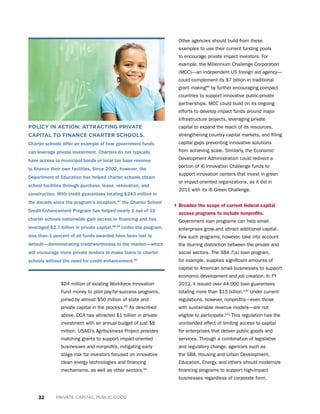 32 PRIVATE CAPITAL, PUBLIC GOOD
POLICY IN ACTION: ATTRACTING PRIVATE
CAPITAL TO FINANCE CHARTER SCHOOLS.
Charter schools offer an example of how government funds
can leverage private investment. Charters do not typically
have access to municipal bonds or local tax base revenue
to finance their own facilities. Since 2002, however, the
Department of Education has helped charter schools obtain
school facilities through purchase, lease, renovation, and
construction. With credit guarantees totaling $243 million in
the decade since the program’s inception,87
the Charter School
Credit Enhancement Program has helped nearly 1 out of 10
charter schools nationwide gain access to financing and has
leveraged $2.7 billion in private capital.88,89
Under the program,
less than 1 percent of all funds awarded have been lost to
default—demonstrating creditworthiness to the market—which
will encourage more private lenders to make loans to charter
schools without the need for credit enhancement.90
$24 million of existing Workforce Innovation
Fund money to pilot pay-for-success programs,
joined by almost $50 million of state and
private capital in the process.93
As described
above, DCA has attracted $1 billion in private
investment with an annual budget of just $8
million. USAID’s Agribusiness Project provides
matching grants to support impact-oriented
businesses and nonprofits, mitigating early
stage risk for investors focused on innovative
clean energy technologies and financing
mechanisms, as well as other sectors.94
Other agencies should build from these
examples to use their current funding pools
to encourage private impact investors. For
example, the Millennium Challenge Corporation
(MCC)—an independent US foreign aid agency—
could complement its $7 billion in traditional
grant making95
by further encouraging compact
countries to support innovative public-private
partnerships. MCC could build on its ongoing
efforts to develop impact funds around major
infrastructure projects, leveraging private
capital to expand the reach of its resources,
strengthening country capital markets, and filling
capital gaps preventing innovative solutions
from achieving scale. Similarly, the Economic
Development Administration could redirect a
portion of i6 Innovation Challenge funds to
support innovation centers that invest in green
or impact-oriented organizations, as it did in
2011 with its i6 Green Challenge.
› Broaden the scope of current federal capital
access programs to include nonprofits.
Government loan programs can help small
enterprises grow and attract additional capital.
Few such programs, however, take into account
the blurring distinction between the private and
social sectors. The SBA 7(a) loan program,
for example, supplies significant amounts of
capital to American small businesses to support
economic development and job creation. In FY
2012, it issued over 44,000 loan guarantees
totaling more than $15 billion.100
Under current
regulations, however, nonprofits—even those
with sustainable revenue models—are not
eligible to participate.101
This regulation has the
unintended effect of limiting access to capital
for enterprises that deliver public goods and
services. Through a combination of legislative
and regulatory change, agencies such as
the SBA, Housing and Urban Development,
Education, Energy, and others should modernize
financing programs to support high-impact
businesses regardless of corporate form.
 