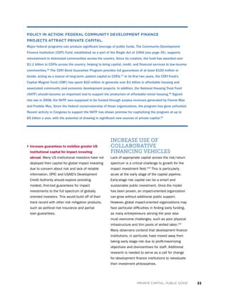 33PRIVATE CAPITAL, PUBLIC GOOD
› Increase guarantees to mobilize greater US
institutional capital for impact investing
abroad. Many US institutional investors have not
deployed their capital for global impact investing
due to concern about risk and lack of reliable
information. OPIC and USAID’s Development
Credit Authority should explore providing
modest, first-lost guarantees for impact
investments to the full spectrum of globally
oriented investors. This would build off of their
track record with other risk mitigation products,
such as political risk insurance and partial
loan guarantees.
INCREASE USE OF
COLLABORATIVE
FINANCING VEHICLES
Lack of appropriate capital across the risk/return
spectrum is a critical challenge to growth for the
impact investment field.103
This is particularly
acute at the early stage of the capital pipeline.
Early-stage risk capital can be a smart and
sustainable public investment. Once the model
has been proven, an impact-oriented organization
can grow without additional public support.
However, global impact-oriented organizations may
face particular difficulties in finding early funding,
as many entrepreneurs serving the poor also
must overcome challenges, such as poor physical
infrastructure and thin pools of skilled labor.104
Many observers contend that development finance
institutions, in particular, have moved away from
taking early stage risk due to profit-maximizing
objectives and disincentives for staff. Additional
research is needed to serve as a call for change
for development finance institutions to reevaluate
their investment philosophies.
POLICY IN ACTION: FEDERAL COMMUNITY DEVELOPMENT FINANCE
PROJECTS ATTRACT PRIVATE CAPITAL.
Major federal programs can produce significant leverage of public funds. The Community Development
Finance Institution (CDFI) Fund, established as a part of the Riegle Act of 1994 (see page 35), supports
reinvestment in distressed communities across the country. Since its creation, the fund has awarded over
$1.1 billion to CDFIs across the country, helping to bring capital, credit, and financial services to low-income
communities.96
The CDFI Bond Guarantee Program provides full guarantees of at least $100 million in
bonds, acting as a source of long-term, patient capital to CDFIs.97
In its first two years, the CDFI Fund’s
Capital Magnet Fund (CMF) has spent $62 million to generate over $1 billion in affordable housing and
associated community and economic development projects. In addition, the National Housing Trust Fund
(NHTF) should become an important tool to support the production of affordable rental housing.98
Signed
into law in 2008, the NHTF was supposed to be funded through surplus revenues generated by Fannie Mae
and Freddie Mac. Since the federal conservatorship of those organizations, the program has gone unfunded.
Recent activity in Congress to support the NHTF has shown promise for capitalizing the program at up to
$5 billion a year, with the potential of drawing in significant new sources of private capital.99
 