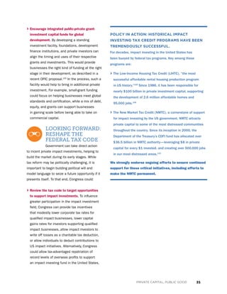 35PRIVATE CAPITAL, PUBLIC GOOD
› Encourage integrated public-private grant-
investment capital funds for global
development. By developing a standing
investment facility, foundations, development
finance institutions, and private investors can
align the timing and uses of their respective
grants and investments. This would provide
businesses the right kind of funding at the right
stage in their development, as described in a
recent OPIC proposal.105
In the process, such a
facility would help to bring in additional private
investment. For example, small-grant funding
could focus on helping businesses meet global
standards and certification, while a mix of debt,
equity, and grants can support businesses
in gaining scale before being able to take on
commercial capital.
LOOKING FORWARD:
RESHAPE THE
FEDERAL TAX CODE
Government can take direct action
to incent private impact investments, helping to
build the market during its early stages. While
tax reform may be politically challenging, it is
important to begin building political will and
model language to seize a future opportunity if it
presents itself. To that end, Congress could:
› Review the tax code to target opportunities
to support impact investments. To influence
greater participation in the impact investment
field, Congress can provide tax incentives
that modestly lower corporate tax rates for
qualified impact businesses, lower capital
gains rates for investors supporting qualified
impact businesses, allow impact investors to
write off losses as a charitable tax deduction,
or allow individuals to deduct contributions to
US impact initiatives. Alternatively, Congress
could allow tax-advantaged repatriation of
record levels of overseas profits to support
an impact investing fund in the United States,
POLICY IN ACTION: HISTORICAL IMPACT
INVESTING TAX CREDIT PROGRAMS HAVE BEEN
TREMENDOUSLY SUCCESSFUL.
For decades, impact investing in the United States has
been buoyed by federal tax programs. Key among these
programs are:
› The Low-Income Housing Tax Credit (LIHTC), “the most
successful affordable rental housing production program
in US history.”108
Since 1986, it has been responsible for
nearly $100 billion in private investment capital, supporting
the development of 2.6 million affordable homes and
95,000 jobs.109
› The New Market Tax Credit (NMTC), a cornerstone of support
for impact investing by the US government. NMTC attracts
private capital to some of the most distressed communities
throughout the country. Since its inception in 2000, the
Department of the Treasury’s CDFI fund has allocated over
$36.5 billion in NMTC authority—leveraging $8 in private
capital for every $1 invested, and creating over 500,000 jobs
in our most distressed areas.110
We strongly endorse ongoing efforts to ensure continued
support for these critical initiatives, including efforts to
make the NMTC permanent.
 